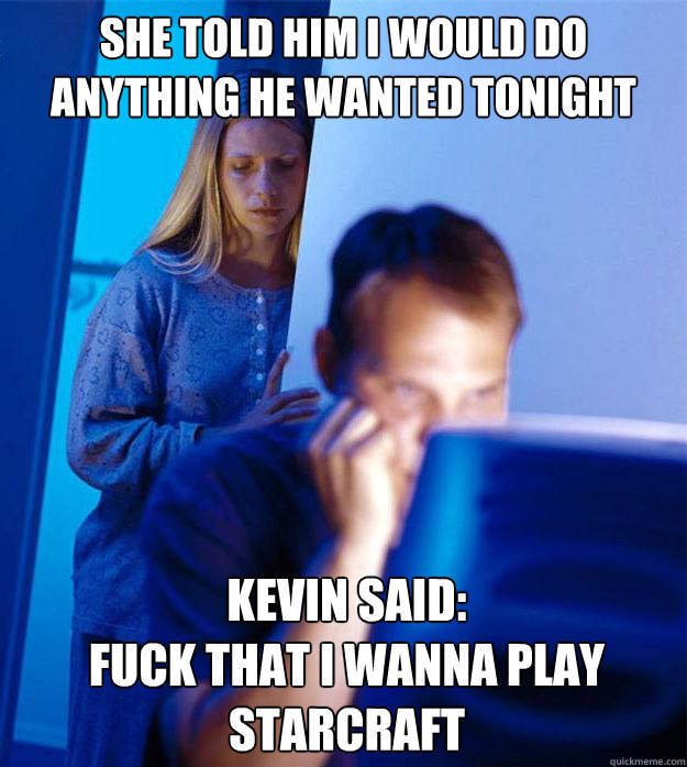 She Told him i would do anything he wanted tonight Kevin said:
Fuck That I wanna play Starcraft  Redditors Wife