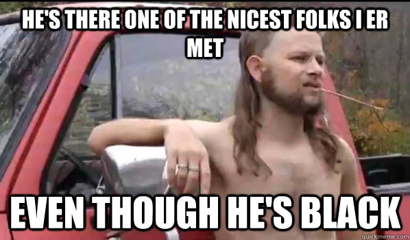 He's there one of the nicest folks i er met even though he's black  Almost Politically Correct Redneck