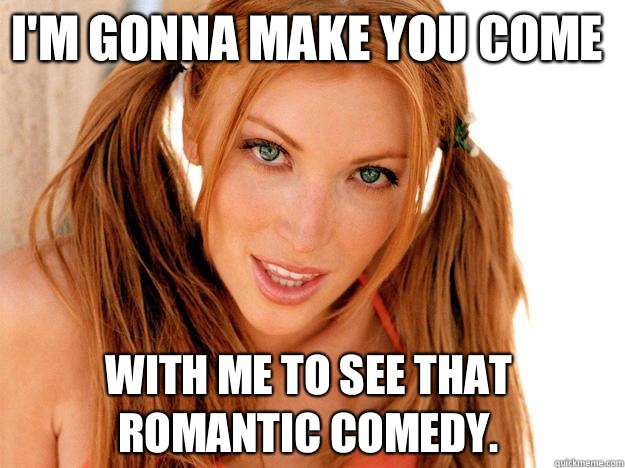 I'm gonna make you come With me to see that romantic comedy.   