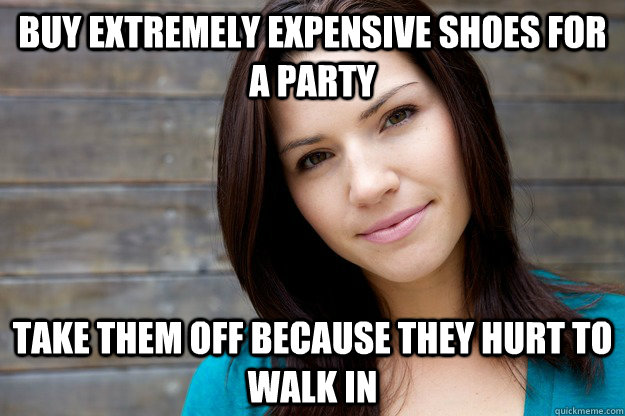 Buy extremely expensive shoes for a party  take them off because they hurt to walk in  Women Logic