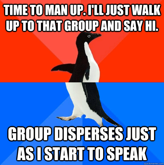 time to man up. I'll just walk up to that group and say hi. group disperses just as I start to speak  Socially Awesome Awkward Penguin