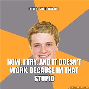 I never used to text you.  Now, I try, and it doesn't work. BECAUSE IM THAT STUPID  Peeta Mellark