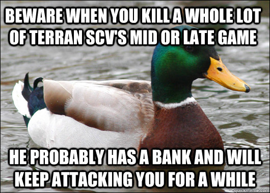 BEWARe when you kill a whole lot of terran scv's mid or late game he probably has a bank and will keep attacking you for a while  Actual Advice Mallard