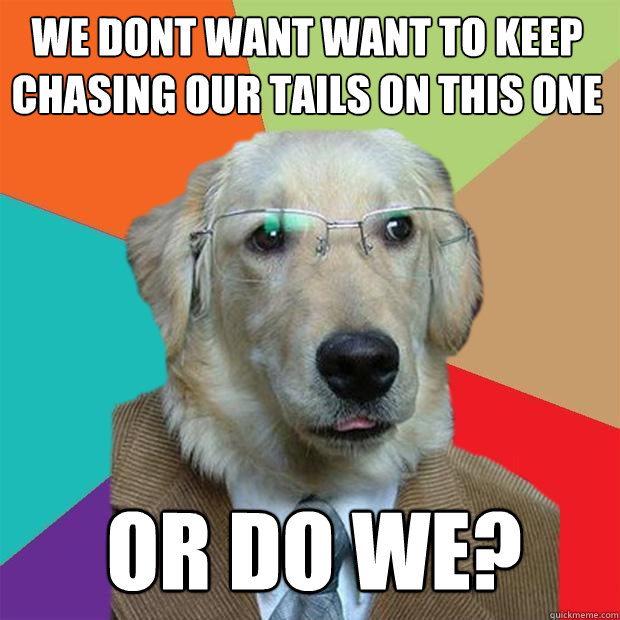 We dont want want to keep chasing our tails on this one or do we?   Business Dog