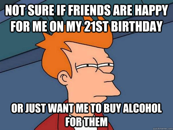 Not sure if friends are happy for me on my 21st birthday or just want me to buy alcohol for them  Futurama Fry