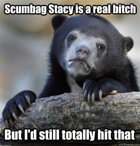 Scumbag Stacy is a real bitch But I'd still totally hit that  Confession Bear