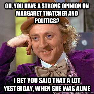 Oh, you have a strong opinion on Margaret Thatcher and politics? I bet you said that a lot yesterday, when she was alive  Condescending Wonka