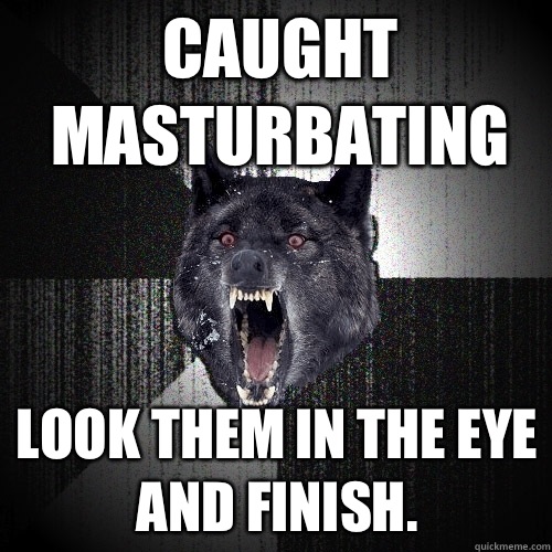 Caught masturbating Look them in the eye and finish.   Insanity Wolf