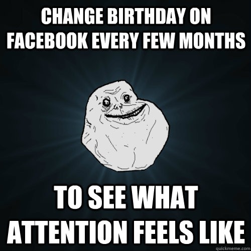 Change birthday on facebook every few months to see what attention feels like  Forever Alone
