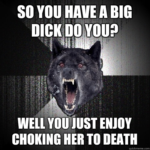 So you have a big dick do you?  Well you just enjoy choking her to death   Insanity Wolf
