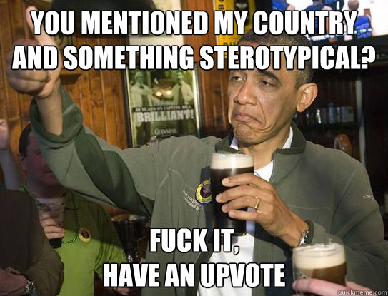 You mentioned my country and something sterotypical? Fuck it,
have an upvote  Upvoting Obama