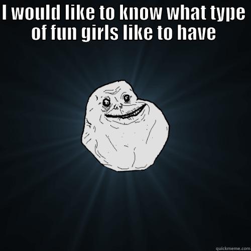 I WOULD LIKE TO KNOW WHAT TYPE OF FUN GIRLS LIKE TO HAVE  Forever Alone