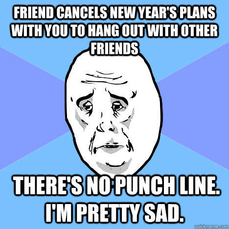 friend cancels new year's plans with you to hang out with other friends  there's no punch line. I'm pretty sad. - friend cancels new year's plans with you to hang out with other friends  there's no punch line. I'm pretty sad.  Okay Guy