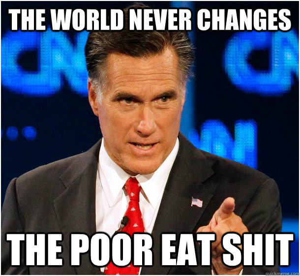 the world never changes the poor eat shit  Badass Mitt Romney