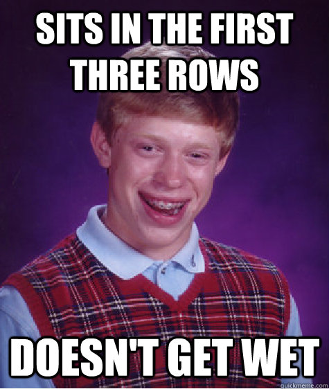 sits in the first three rows doesn't get wet  Bad Luck Brian