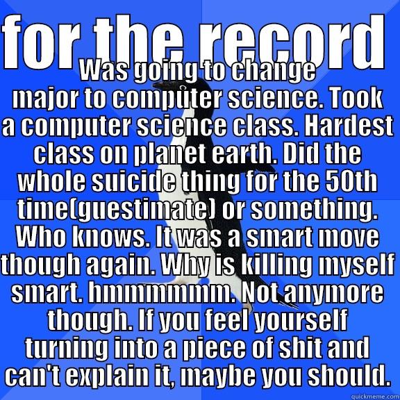 for the record - FOR THE RECORD  WAS GOING TO CHANGE MAJOR TO COMPUTER SCIENCE. TOOK A COMPUTER SCIENCE CLASS. HARDEST CLASS ON PLANET EARTH. DID THE WHOLE SUICIDE THING FOR THE 50TH TIME(GUESTIMATE) OR SOMETHING. WHO KNOWS. IT WAS A SMART MOVE THOUGH AGAIN. WHY IS KILLING MYSELF SMART.  Socially Awkward Penguin