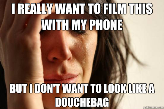 I really want to film this with my phone but i don't want to look like a douchebag   First World Problems