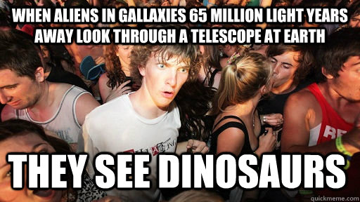 When aliens in gallaxies 65 million light years away look through a telescope at earth they see dinosaurs  Sudden Clarity Clarence