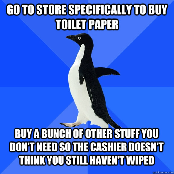 Go to store specifically to buy toilet paper Buy a bunch of other stuff you don't need so the cashier doesn't think you still haven't wiped  Socially Awkward Penguin