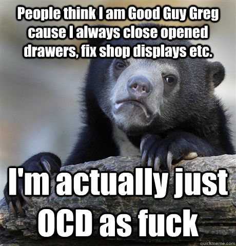 People think I am Good Guy Greg cause I always close opened drawers, fix shop displays etc. I'm actually just OCD as fuck  Confession Bear