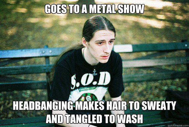 Goes to a metal show headbanging makes hair to sweaty and tangled to wash  First World Metal Problems