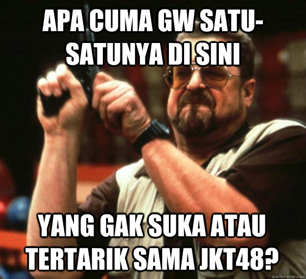 APA CUMA GW SATU-SATUNYA DI SINI YANG GAK SUKA ATAU TERTARIK SAMA JKT48?  Angry Walter