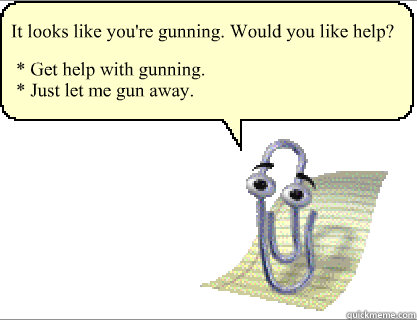It looks like you're gunning. Would you like help? * Get help with gunning.
* Just let me gun away. - It looks like you're gunning. Would you like help? * Get help with gunning.
* Just let me gun away.  Clippy