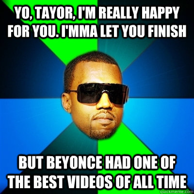 Yo, Tayor, I'm really happy for you. I'mma let you finish But Beyonce had one of the best videos of all time  Interrupting Kanye