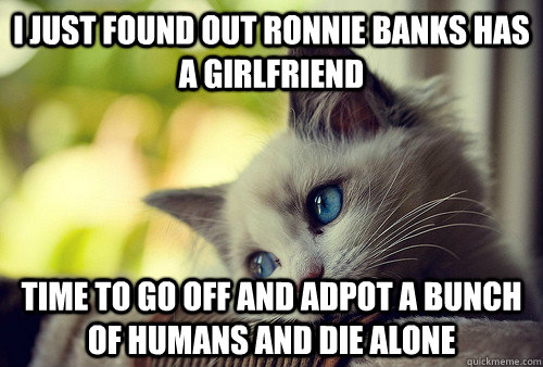 I JUST FOUND OUT RONNIE BANKS HAS A GIRLFRIEND  TIME TO GO OFF AND ADPOT A BUNCH OF HUMANS AND DIE ALONE   First World Problems Cat