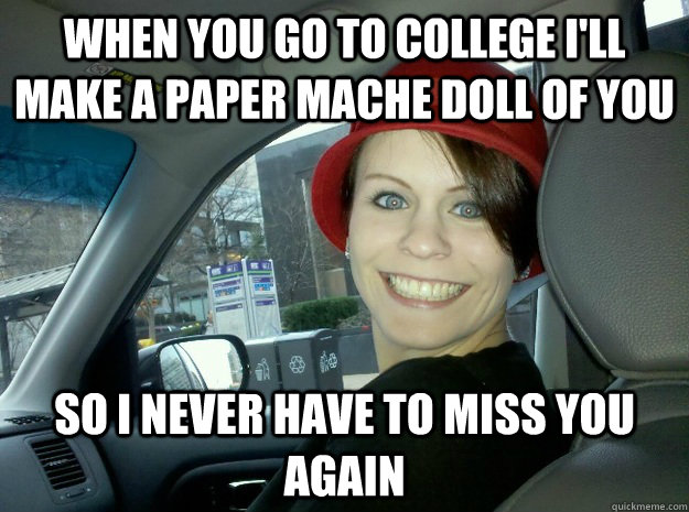 When you go to college I'll make a paper mache doll of you so i never have to miss you again  Overly Attached Girlfriends Mom