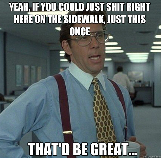 Yeah, if you could just shit right here on the sidewalk, just this once THAT'D BE GREAT... - Yeah, if you could just shit right here on the sidewalk, just this once THAT'D BE GREAT...  thatd be great