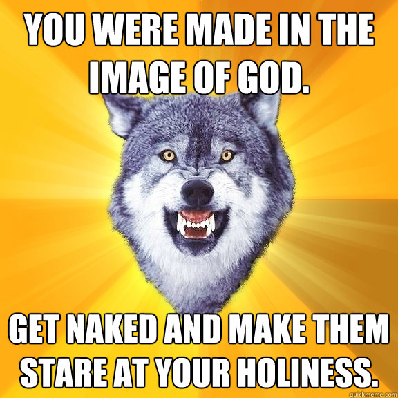 You were made in the image of God. Get naked and make them stare at your holiness.  Courage Wolf