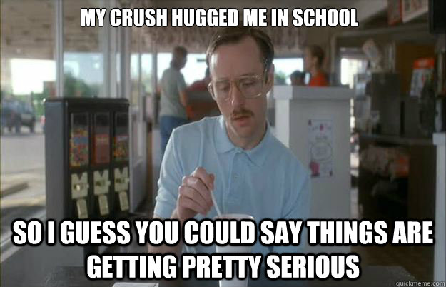 My crush hugged me in school So i guess you could say things are getting pretty serious  Gettin Pretty Serious