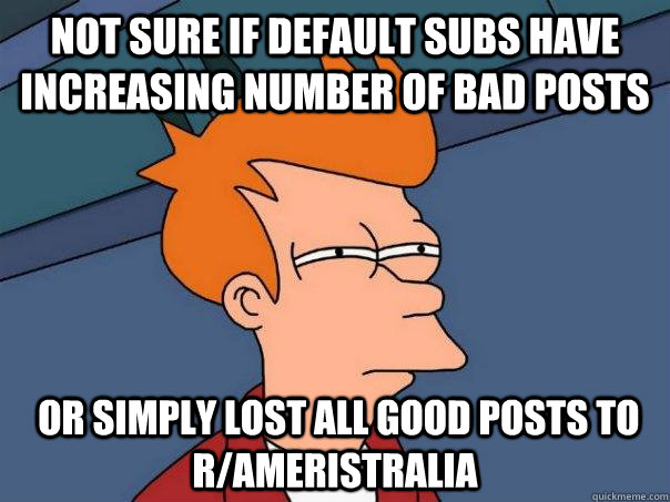 Not sure if default subs have increasing number of bad posts   or simply lost all good posts to r/ameristralia  Futurama Fry