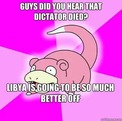 Guys did you hear that dictator died? Libya is going to be so much better off  Slowpoke
