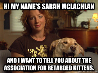 Hi my name's Sarah Mclachlan And I want to tell you about the Association for Retarded Kittens.  Sarah Mclachlan