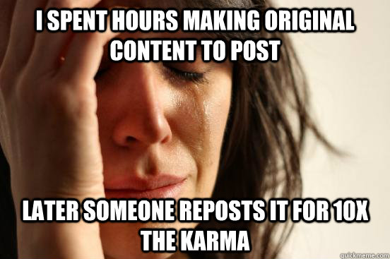 I spent hours making original content to post later someone reposts it for 10x the karma  First World Problems