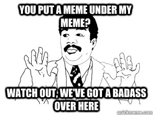 you put a meme under my meme? Watch out, we've got a badass over here  