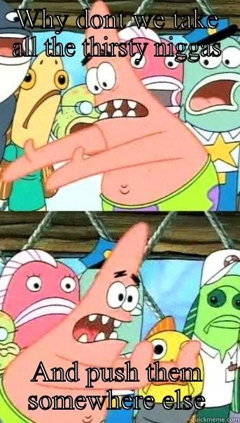 WHY DONT WE TAKE ALL THE THIRSTY NIGGAS AND PUSH THEM SOMEWHERE ELSE Push it somewhere else Patrick