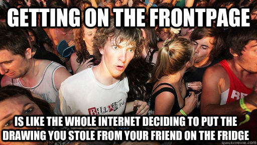 GETTING on the frontpage is like the whole internet deciding to put the drawing you stole from your friend on the fridge  Sudden Clarity Clarence