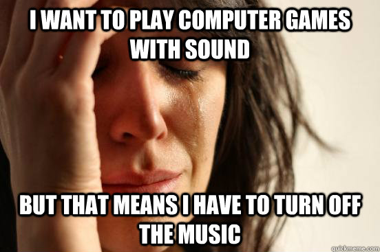 I want to play computer games with sound But that means I have to turn off the music  First World Problems