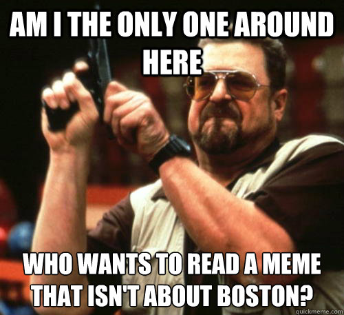 Am i the only one around here who wants to read a meme that isn't about boston?  Am I The Only One Around Here