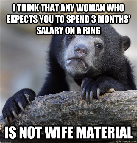 I think that any woman who expects you to spend 3 months' salary on a ring is not wife material  Confession Bear