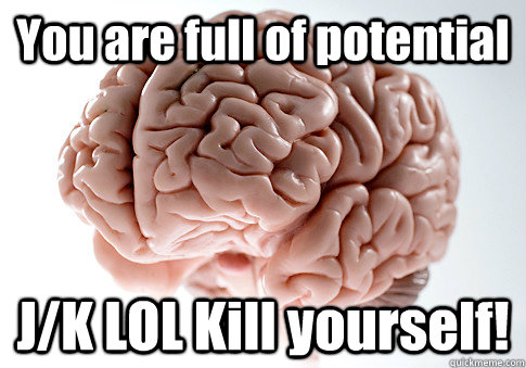 You are full of potential J/K LOL Kill yourself!  Scumbag Brain