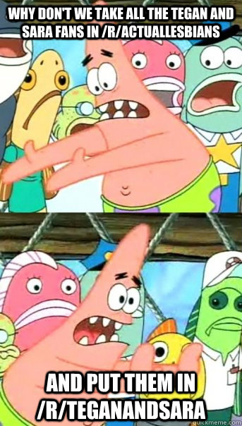Why don't we take all the Tegan and Sara fans in /r/actuallesbians And put them in /r/TeganandSara   Push it somewhere else Patrick