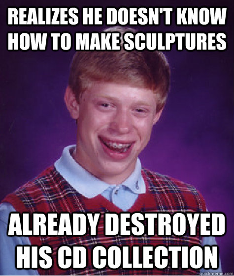 Realizes he doesn't know how to make sculptures already destroyed his CD collection  Bad Luck Brian
