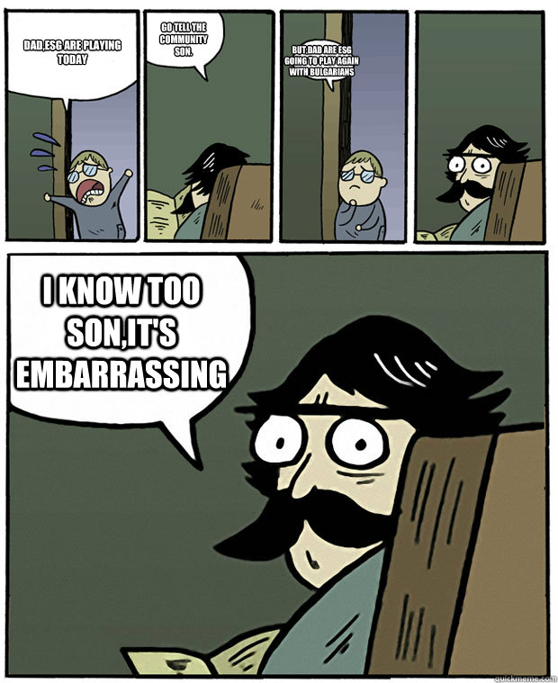 Dad,esG are playing today Go tell the community son. But,dad are esG going to play again with bulgarians I know too son,it's embarrassing  Stare Dad