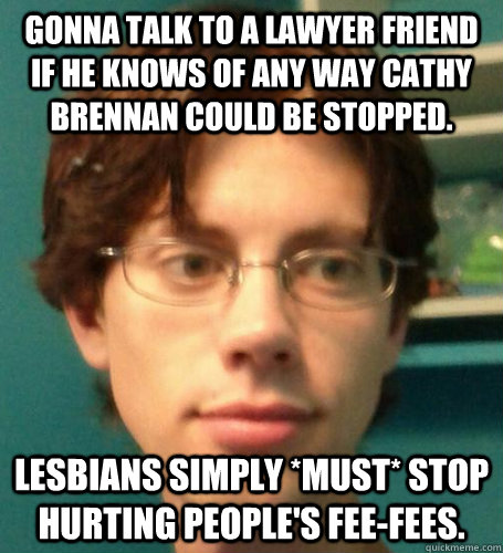 Gonna talk to a lawyer friend if he knows of any way Cathy Brennan could be stopped. lesbians simply *must* stop hurting people's fee-fees. - Gonna talk to a lawyer friend if he knows of any way Cathy Brennan could be stopped. lesbians simply *must* stop hurting people's fee-fees.  Sensitive Trans Supporter Dood
