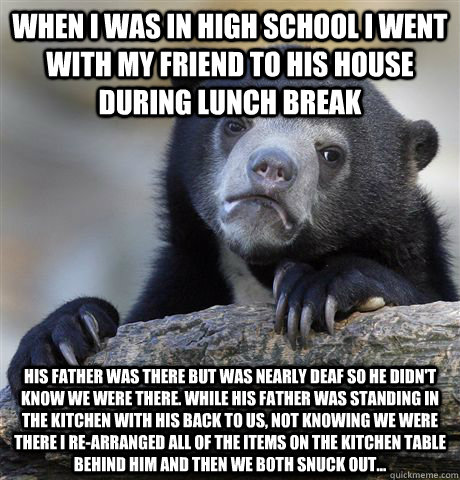 When I was in high school I went with my friend to his house during lunch break His father was there but was nearly deaf so he didn't know we were there. While his father was standing in the kitchen with his back to us, not knowing we were there I re-arra - When I was in high school I went with my friend to his house during lunch break His father was there but was nearly deaf so he didn't know we were there. While his father was standing in the kitchen with his back to us, not knowing we were there I re-arra  Confession Bear