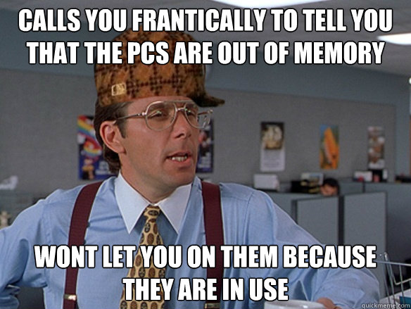 Calls you frantically to tell you that the PCs are out of memory Wont let you on them because they are in use - Calls you frantically to tell you that the PCs are out of memory Wont let you on them because they are in use  Misc